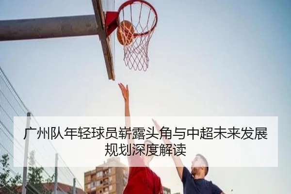 广州队年轻球员崭露头角与中超未来发展规划深度解读